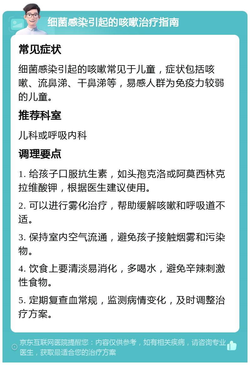 细菌感染引起的咳嗽治疗指南 常见症状 细菌感染引起的咳嗽常见于儿童，症状包括咳嗽、流鼻涕、干鼻涕等，易感人群为免疫力较弱的儿童。 推荐科室 儿科或呼吸内科 调理要点 1. 给孩子口服抗生素，如头孢克洛或阿莫西林克拉维酸钾，根据医生建议使用。 2. 可以进行雾化治疗，帮助缓解咳嗽和呼吸道不适。 3. 保持室内空气流通，避免孩子接触烟雾和污染物。 4. 饮食上要清淡易消化，多喝水，避免辛辣刺激性食物。 5. 定期复查血常规，监测病情变化，及时调整治疗方案。