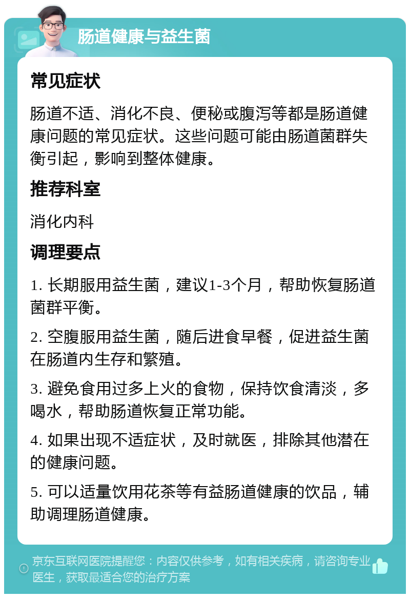 肠道健康与益生菌 常见症状 肠道不适、消化不良、便秘或腹泻等都是肠道健康问题的常见症状。这些问题可能由肠道菌群失衡引起，影响到整体健康。 推荐科室 消化内科 调理要点 1. 长期服用益生菌，建议1-3个月，帮助恢复肠道菌群平衡。 2. 空腹服用益生菌，随后进食早餐，促进益生菌在肠道内生存和繁殖。 3. 避免食用过多上火的食物，保持饮食清淡，多喝水，帮助肠道恢复正常功能。 4. 如果出现不适症状，及时就医，排除其他潜在的健康问题。 5. 可以适量饮用花茶等有益肠道健康的饮品，辅助调理肠道健康。