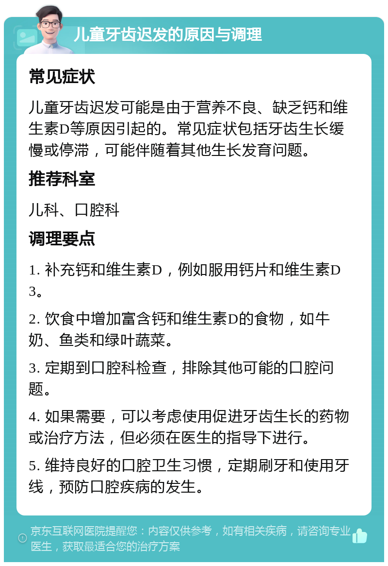 儿童牙齿迟发的原因与调理 常见症状 儿童牙齿迟发可能是由于营养不良、缺乏钙和维生素D等原因引起的。常见症状包括牙齿生长缓慢或停滞，可能伴随着其他生长发育问题。 推荐科室 儿科、口腔科 调理要点 1. 补充钙和维生素D，例如服用钙片和维生素D3。 2. 饮食中增加富含钙和维生素D的食物，如牛奶、鱼类和绿叶蔬菜。 3. 定期到口腔科检查，排除其他可能的口腔问题。 4. 如果需要，可以考虑使用促进牙齿生长的药物或治疗方法，但必须在医生的指导下进行。 5. 维持良好的口腔卫生习惯，定期刷牙和使用牙线，预防口腔疾病的发生。