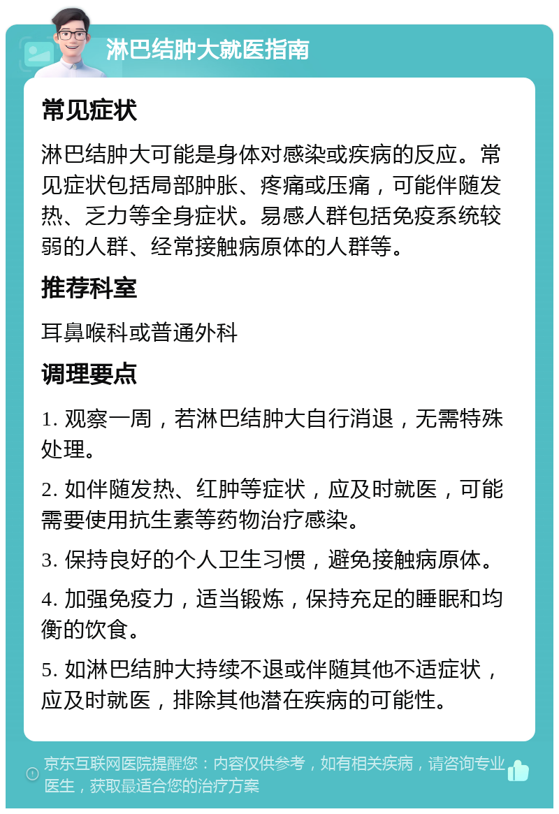 淋巴结肿大就医指南 常见症状 淋巴结肿大可能是身体对感染或疾病的反应。常见症状包括局部肿胀、疼痛或压痛，可能伴随发热、乏力等全身症状。易感人群包括免疫系统较弱的人群、经常接触病原体的人群等。 推荐科室 耳鼻喉科或普通外科 调理要点 1. 观察一周，若淋巴结肿大自行消退，无需特殊处理。 2. 如伴随发热、红肿等症状，应及时就医，可能需要使用抗生素等药物治疗感染。 3. 保持良好的个人卫生习惯，避免接触病原体。 4. 加强免疫力，适当锻炼，保持充足的睡眠和均衡的饮食。 5. 如淋巴结肿大持续不退或伴随其他不适症状，应及时就医，排除其他潜在疾病的可能性。