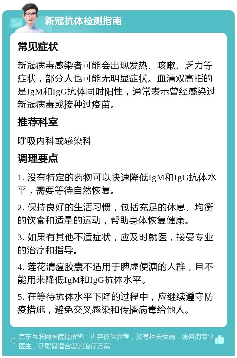 新冠抗体检测指南 常见症状 新冠病毒感染者可能会出现发热、咳嗽、乏力等症状，部分人也可能无明显症状。血清双高指的是IgM和IgG抗体同时阳性，通常表示曾经感染过新冠病毒或接种过疫苗。 推荐科室 呼吸内科或感染科 调理要点 1. 没有特定的药物可以快速降低IgM和IgG抗体水平，需要等待自然恢复。 2. 保持良好的生活习惯，包括充足的休息、均衡的饮食和适量的运动，帮助身体恢复健康。 3. 如果有其他不适症状，应及时就医，接受专业的治疗和指导。 4. 莲花清瘟胶囊不适用于脾虚便溏的人群，且不能用来降低IgM和IgG抗体水平。 5. 在等待抗体水平下降的过程中，应继续遵守防疫措施，避免交叉感染和传播病毒给他人。