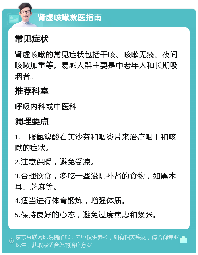 肾虚咳嗽就医指南 常见症状 肾虚咳嗽的常见症状包括干咳、咳嗽无痰、夜间咳嗽加重等。易感人群主要是中老年人和长期吸烟者。 推荐科室 呼吸内科或中医科 调理要点 1.口服氢溴酸右美沙芬和咽炎片来治疗咽干和咳嗽的症状。 2.注意保暖，避免受凉。 3.合理饮食，多吃一些滋阴补肾的食物，如黑木耳、芝麻等。 4.适当进行体育锻炼，增强体质。 5.保持良好的心态，避免过度焦虑和紧张。