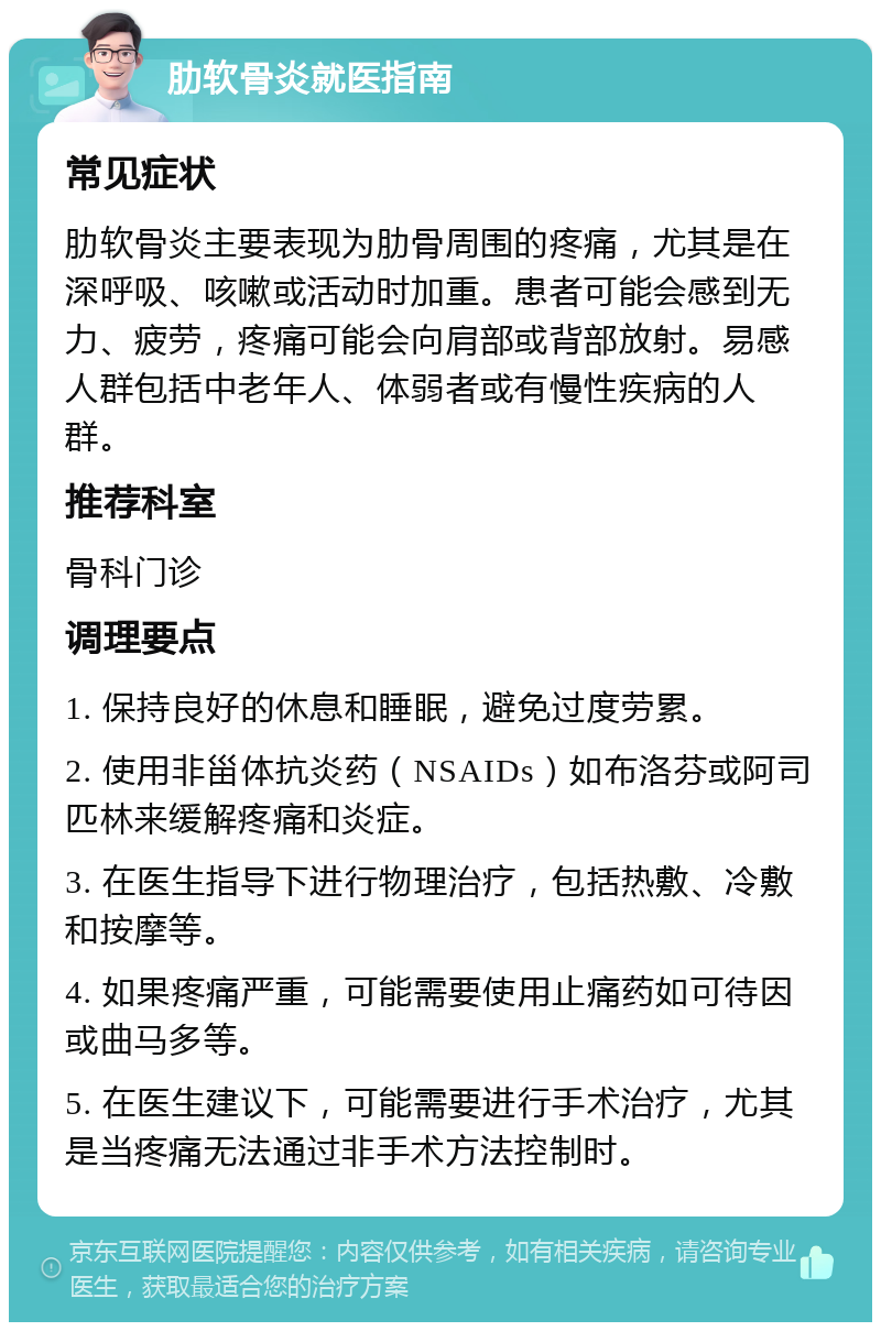 肋软骨炎就医指南 常见症状 肋软骨炎主要表现为肋骨周围的疼痛，尤其是在深呼吸、咳嗽或活动时加重。患者可能会感到无力、疲劳，疼痛可能会向肩部或背部放射。易感人群包括中老年人、体弱者或有慢性疾病的人群。 推荐科室 骨科门诊 调理要点 1. 保持良好的休息和睡眠，避免过度劳累。 2. 使用非甾体抗炎药（NSAIDs）如布洛芬或阿司匹林来缓解疼痛和炎症。 3. 在医生指导下进行物理治疗，包括热敷、冷敷和按摩等。 4. 如果疼痛严重，可能需要使用止痛药如可待因或曲马多等。 5. 在医生建议下，可能需要进行手术治疗，尤其是当疼痛无法通过非手术方法控制时。