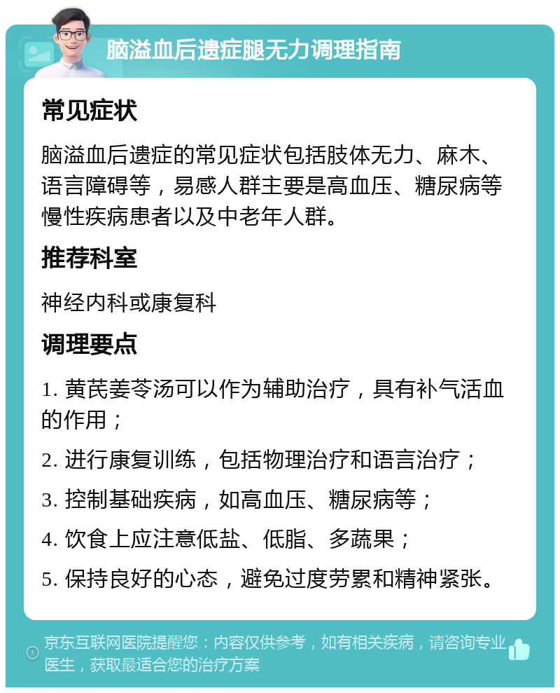 脑溢血后遗症腿无力调理指南 常见症状 脑溢血后遗症的常见症状包括肢体无力、麻木、语言障碍等，易感人群主要是高血压、糖尿病等慢性疾病患者以及中老年人群。 推荐科室 神经内科或康复科 调理要点 1. 黄芪姜苓汤可以作为辅助治疗，具有补气活血的作用； 2. 进行康复训练，包括物理治疗和语言治疗； 3. 控制基础疾病，如高血压、糖尿病等； 4. 饮食上应注意低盐、低脂、多蔬果； 5. 保持良好的心态，避免过度劳累和精神紧张。