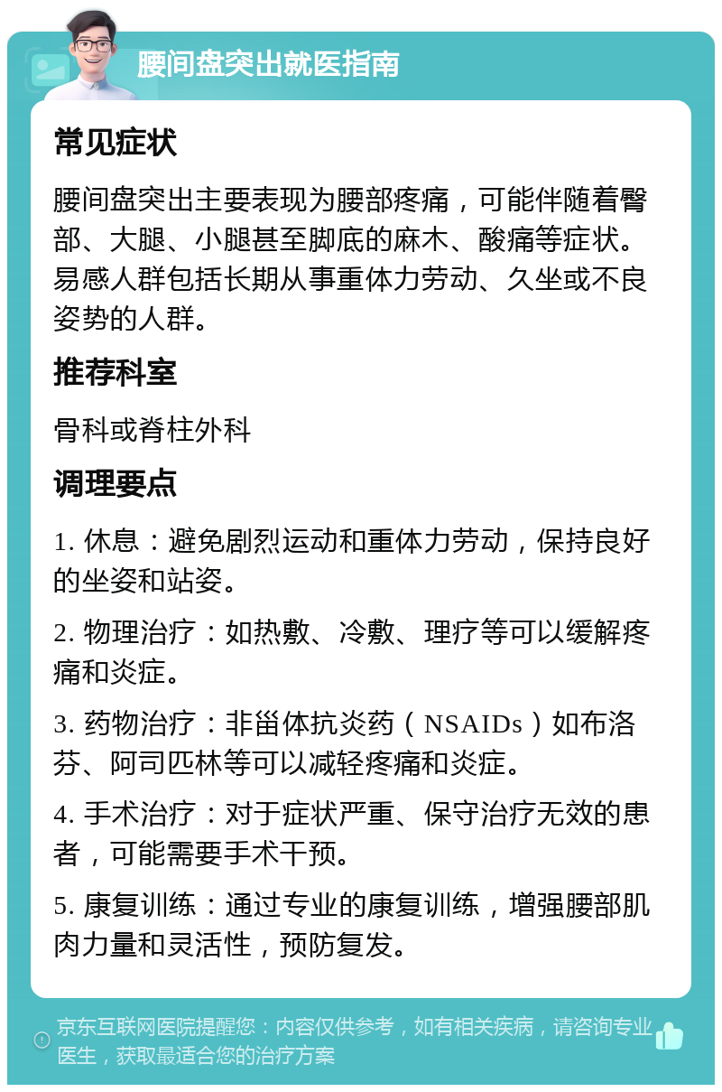 腰间盘突出就医指南 常见症状 腰间盘突出主要表现为腰部疼痛，可能伴随着臀部、大腿、小腿甚至脚底的麻木、酸痛等症状。易感人群包括长期从事重体力劳动、久坐或不良姿势的人群。 推荐科室 骨科或脊柱外科 调理要点 1. 休息：避免剧烈运动和重体力劳动，保持良好的坐姿和站姿。 2. 物理治疗：如热敷、冷敷、理疗等可以缓解疼痛和炎症。 3. 药物治疗：非甾体抗炎药（NSAIDs）如布洛芬、阿司匹林等可以减轻疼痛和炎症。 4. 手术治疗：对于症状严重、保守治疗无效的患者，可能需要手术干预。 5. 康复训练：通过专业的康复训练，增强腰部肌肉力量和灵活性，预防复发。