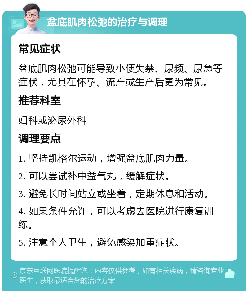 盆底肌肉松弛的治疗与调理 常见症状 盆底肌肉松弛可能导致小便失禁、尿频、尿急等症状，尤其在怀孕、流产或生产后更为常见。 推荐科室 妇科或泌尿外科 调理要点 1. 坚持凯格尔运动，增强盆底肌肉力量。 2. 可以尝试补中益气丸，缓解症状。 3. 避免长时间站立或坐着，定期休息和活动。 4. 如果条件允许，可以考虑去医院进行康复训练。 5. 注意个人卫生，避免感染加重症状。