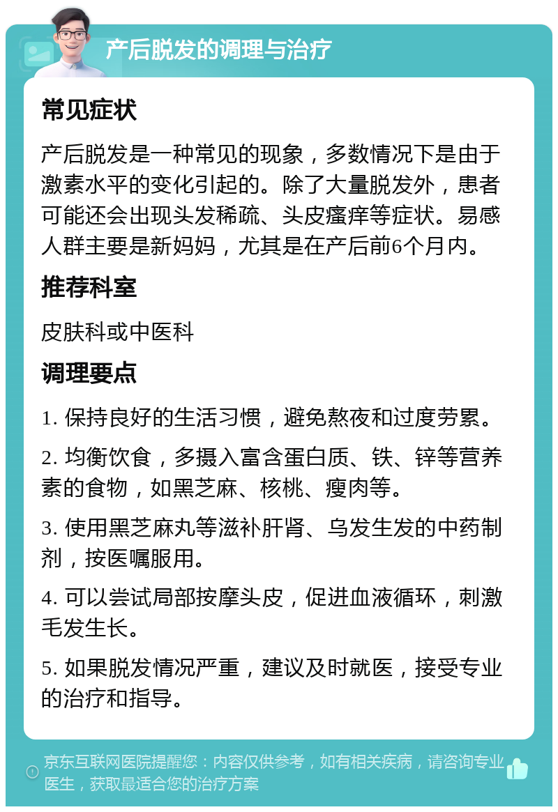 产后脱发的调理与治疗 常见症状 产后脱发是一种常见的现象，多数情况下是由于激素水平的变化引起的。除了大量脱发外，患者可能还会出现头发稀疏、头皮瘙痒等症状。易感人群主要是新妈妈，尤其是在产后前6个月内。 推荐科室 皮肤科或中医科 调理要点 1. 保持良好的生活习惯，避免熬夜和过度劳累。 2. 均衡饮食，多摄入富含蛋白质、铁、锌等营养素的食物，如黑芝麻、核桃、瘦肉等。 3. 使用黑芝麻丸等滋补肝肾、乌发生发的中药制剂，按医嘱服用。 4. 可以尝试局部按摩头皮，促进血液循环，刺激毛发生长。 5. 如果脱发情况严重，建议及时就医，接受专业的治疗和指导。