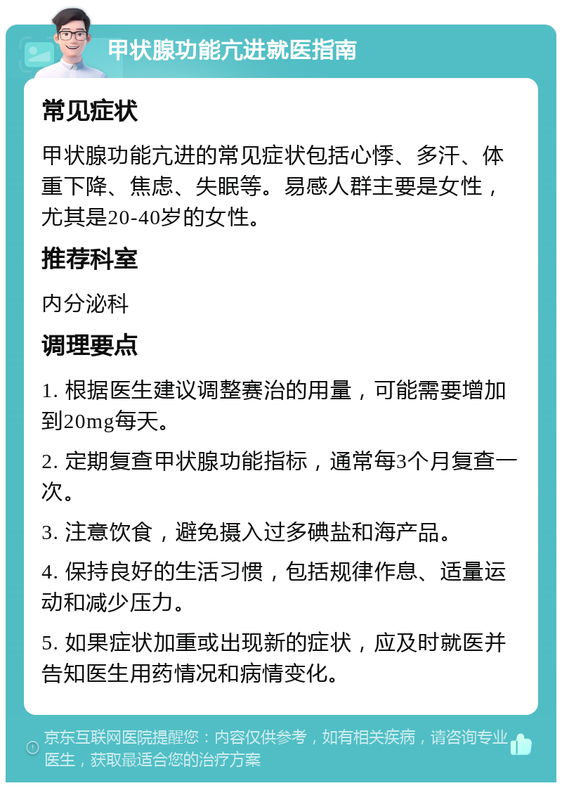 甲状腺功能亢进就医指南 常见症状 甲状腺功能亢进的常见症状包括心悸、多汗、体重下降、焦虑、失眠等。易感人群主要是女性，尤其是20-40岁的女性。 推荐科室 内分泌科 调理要点 1. 根据医生建议调整赛治的用量，可能需要增加到20mg每天。 2. 定期复查甲状腺功能指标，通常每3个月复查一次。 3. 注意饮食，避免摄入过多碘盐和海产品。 4. 保持良好的生活习惯，包括规律作息、适量运动和减少压力。 5. 如果症状加重或出现新的症状，应及时就医并告知医生用药情况和病情变化。