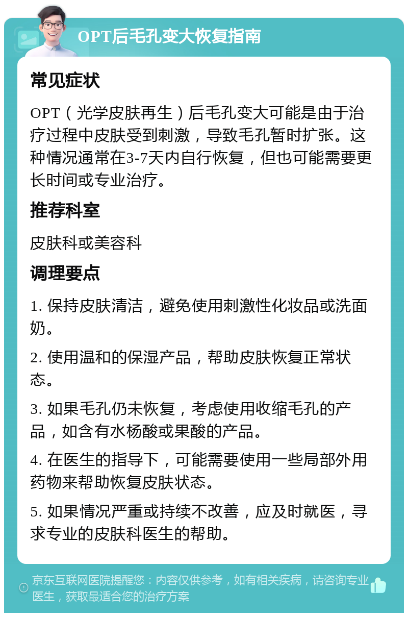 OPT后毛孔变大恢复指南 常见症状 OPT（光学皮肤再生）后毛孔变大可能是由于治疗过程中皮肤受到刺激，导致毛孔暂时扩张。这种情况通常在3-7天内自行恢复，但也可能需要更长时间或专业治疗。 推荐科室 皮肤科或美容科 调理要点 1. 保持皮肤清洁，避免使用刺激性化妆品或洗面奶。 2. 使用温和的保湿产品，帮助皮肤恢复正常状态。 3. 如果毛孔仍未恢复，考虑使用收缩毛孔的产品，如含有水杨酸或果酸的产品。 4. 在医生的指导下，可能需要使用一些局部外用药物来帮助恢复皮肤状态。 5. 如果情况严重或持续不改善，应及时就医，寻求专业的皮肤科医生的帮助。