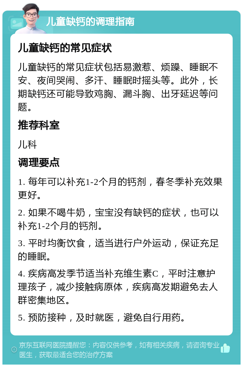 儿童缺钙的调理指南 儿童缺钙的常见症状 儿童缺钙的常见症状包括易激惹、烦躁、睡眠不安、夜间哭闹、多汗、睡眠时摇头等。此外，长期缺钙还可能导致鸡胸、漏斗胸、出牙延迟等问题。 推荐科室 儿科 调理要点 1. 每年可以补充1-2个月的钙剂，春冬季补充效果更好。 2. 如果不喝牛奶，宝宝没有缺钙的症状，也可以补充1-2个月的钙剂。 3. 平时均衡饮食，适当进行户外运动，保证充足的睡眠。 4. 疾病高发季节适当补充维生素C，平时注意护理孩子，减少接触病原体，疾病高发期避免去人群密集地区。 5. 预防接种，及时就医，避免自行用药。