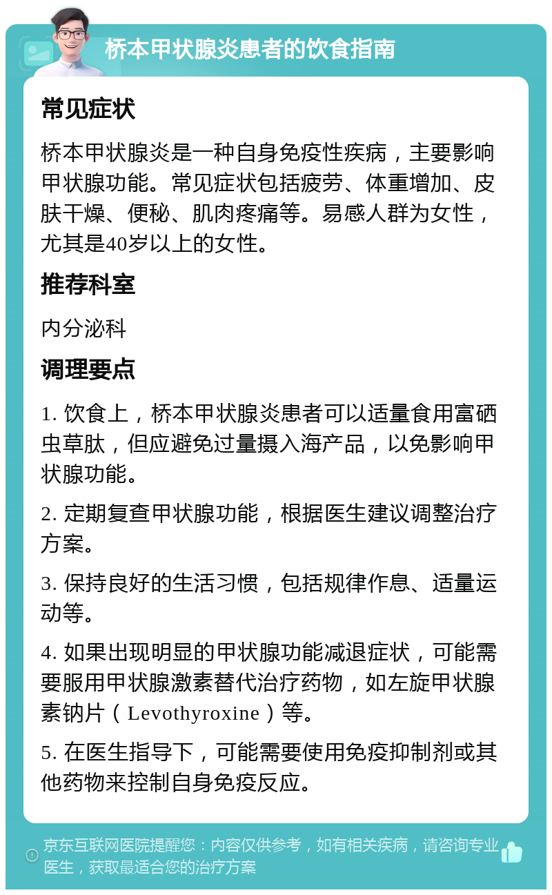 桥本甲状腺炎患者的饮食指南 常见症状 桥本甲状腺炎是一种自身免疫性疾病，主要影响甲状腺功能。常见症状包括疲劳、体重增加、皮肤干燥、便秘、肌肉疼痛等。易感人群为女性，尤其是40岁以上的女性。 推荐科室 内分泌科 调理要点 1. 饮食上，桥本甲状腺炎患者可以适量食用富硒虫草肽，但应避免过量摄入海产品，以免影响甲状腺功能。 2. 定期复查甲状腺功能，根据医生建议调整治疗方案。 3. 保持良好的生活习惯，包括规律作息、适量运动等。 4. 如果出现明显的甲状腺功能减退症状，可能需要服用甲状腺激素替代治疗药物，如左旋甲状腺素钠片（Levothyroxine）等。 5. 在医生指导下，可能需要使用免疫抑制剂或其他药物来控制自身免疫反应。