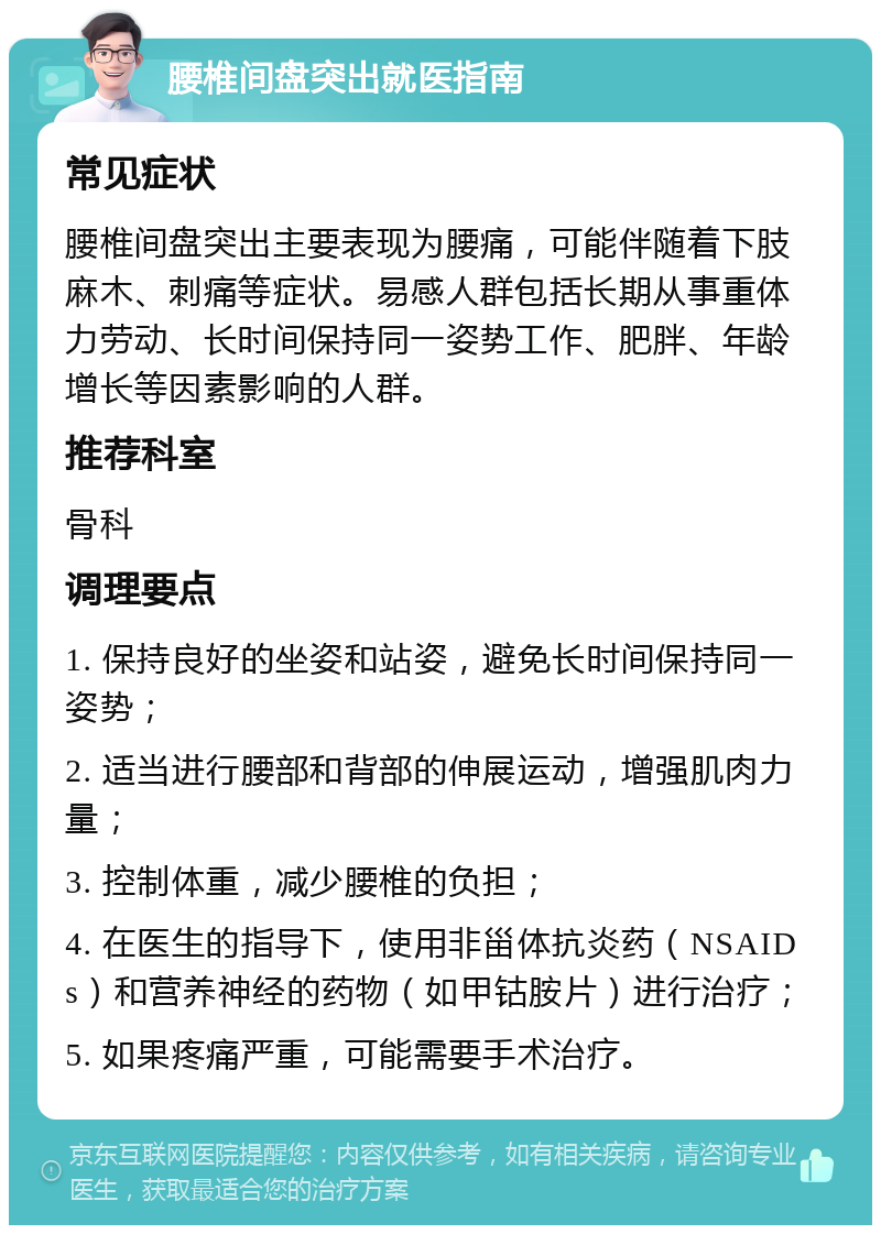 腰椎间盘突出就医指南 常见症状 腰椎间盘突出主要表现为腰痛，可能伴随着下肢麻木、刺痛等症状。易感人群包括长期从事重体力劳动、长时间保持同一姿势工作、肥胖、年龄增长等因素影响的人群。 推荐科室 骨科 调理要点 1. 保持良好的坐姿和站姿，避免长时间保持同一姿势； 2. 适当进行腰部和背部的伸展运动，增强肌肉力量； 3. 控制体重，减少腰椎的负担； 4. 在医生的指导下，使用非甾体抗炎药（NSAIDs）和营养神经的药物（如甲钴胺片）进行治疗； 5. 如果疼痛严重，可能需要手术治疗。