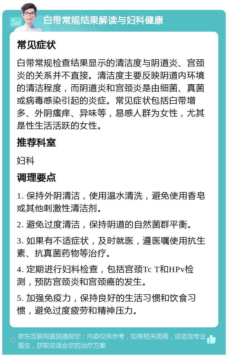 白带常规结果解读与妇科健康 常见症状 白带常规检查结果显示的清洁度与阴道炎、宫颈炎的关系并不直接。清洁度主要反映阴道内环境的清洁程度，而阴道炎和宫颈炎是由细菌、真菌或病毒感染引起的炎症。常见症状包括白带增多、外阴瘙痒、异味等，易感人群为女性，尤其是性生活活跃的女性。 推荐科室 妇科 调理要点 1. 保持外阴清洁，使用温水清洗，避免使用香皂或其他刺激性清洁剂。 2. 避免过度清洁，保持阴道的自然菌群平衡。 3. 如果有不适症状，及时就医，遵医嘱使用抗生素、抗真菌药物等治疗。 4. 定期进行妇科检查，包括宫颈Tc T和HPv检测，预防宫颈炎和宫颈癌的发生。 5. 加强免疫力，保持良好的生活习惯和饮食习惯，避免过度疲劳和精神压力。