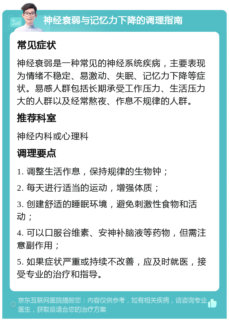 神经衰弱与记忆力下降的调理指南 常见症状 神经衰弱是一种常见的神经系统疾病，主要表现为情绪不稳定、易激动、失眠、记忆力下降等症状。易感人群包括长期承受工作压力、生活压力大的人群以及经常熬夜、作息不规律的人群。 推荐科室 神经内科或心理科 调理要点 1. 调整生活作息，保持规律的生物钟； 2. 每天进行适当的运动，增强体质； 3. 创建舒适的睡眠环境，避免刺激性食物和活动； 4. 可以口服谷维素、安神补脑液等药物，但需注意副作用； 5. 如果症状严重或持续不改善，应及时就医，接受专业的治疗和指导。