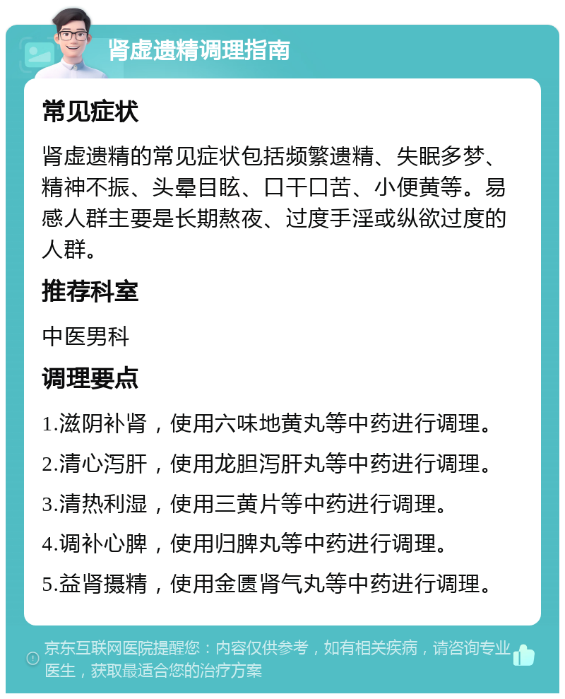 肾虚遗精调理指南 常见症状 肾虚遗精的常见症状包括频繁遗精、失眠多梦、精神不振、头晕目眩、口干口苦、小便黄等。易感人群主要是长期熬夜、过度手淫或纵欲过度的人群。 推荐科室 中医男科 调理要点 1.滋阴补肾，使用六味地黄丸等中药进行调理。 2.清心泻肝，使用龙胆泻肝丸等中药进行调理。 3.清热利湿，使用三黄片等中药进行调理。 4.调补心脾，使用归脾丸等中药进行调理。 5.益肾摄精，使用金匮肾气丸等中药进行调理。