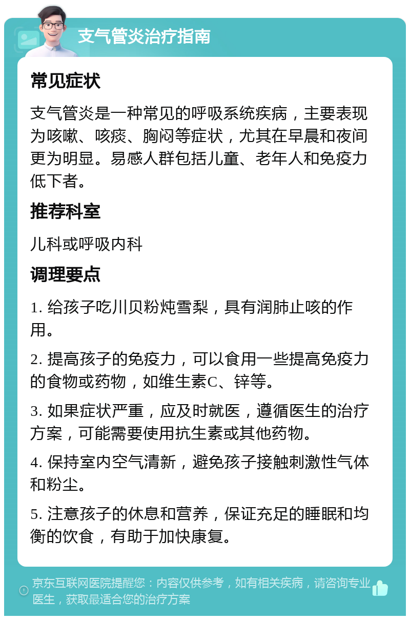 支气管炎治疗指南 常见症状 支气管炎是一种常见的呼吸系统疾病，主要表现为咳嗽、咳痰、胸闷等症状，尤其在早晨和夜间更为明显。易感人群包括儿童、老年人和免疫力低下者。 推荐科室 儿科或呼吸内科 调理要点 1. 给孩子吃川贝粉炖雪梨，具有润肺止咳的作用。 2. 提高孩子的免疫力，可以食用一些提高免疫力的食物或药物，如维生素C、锌等。 3. 如果症状严重，应及时就医，遵循医生的治疗方案，可能需要使用抗生素或其他药物。 4. 保持室内空气清新，避免孩子接触刺激性气体和粉尘。 5. 注意孩子的休息和营养，保证充足的睡眠和均衡的饮食，有助于加快康复。