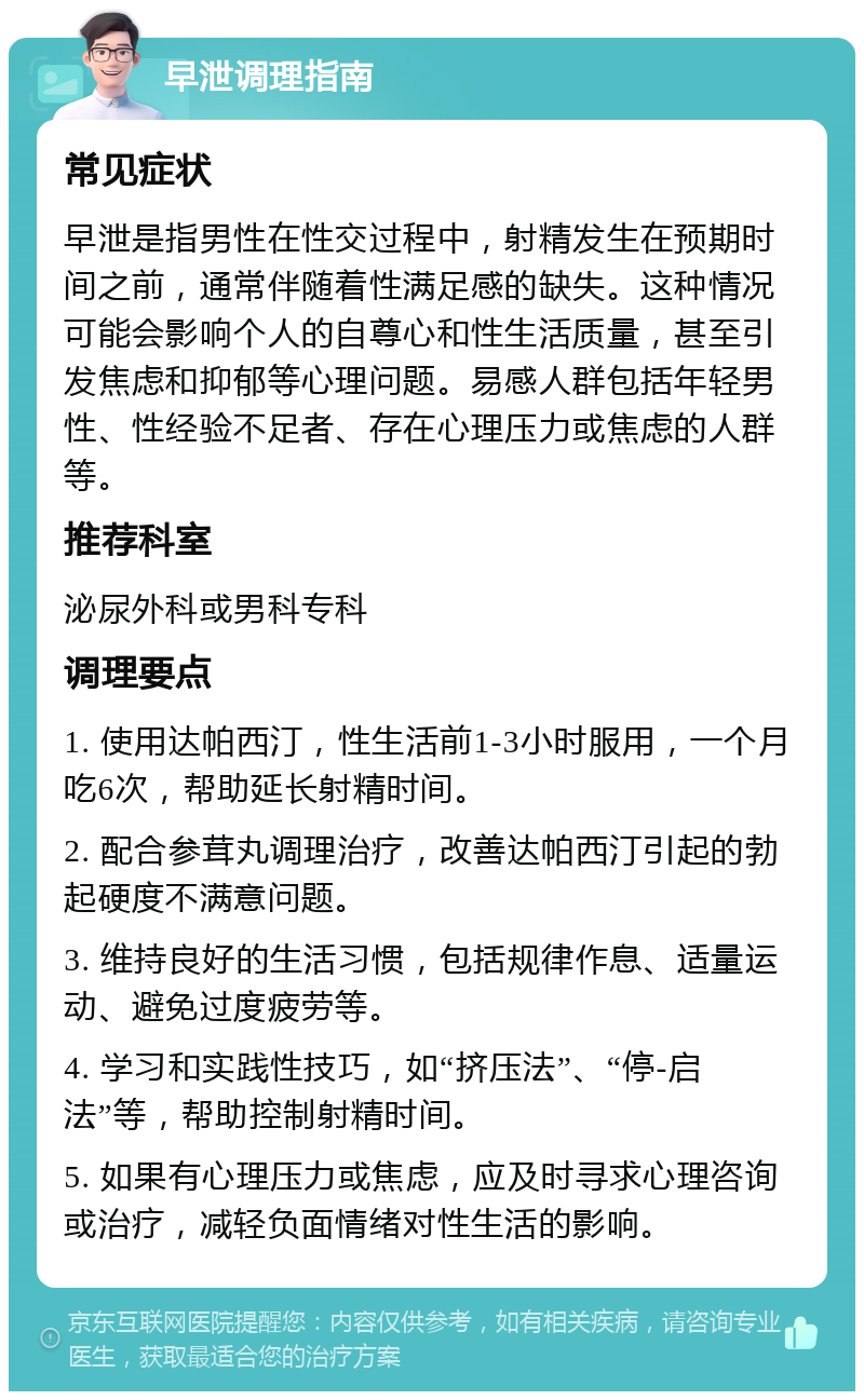 早泄调理指南 常见症状 早泄是指男性在性交过程中，射精发生在预期时间之前，通常伴随着性满足感的缺失。这种情况可能会影响个人的自尊心和性生活质量，甚至引发焦虑和抑郁等心理问题。易感人群包括年轻男性、性经验不足者、存在心理压力或焦虑的人群等。 推荐科室 泌尿外科或男科专科 调理要点 1. 使用达帕西汀，性生活前1-3小时服用，一个月吃6次，帮助延长射精时间。 2. 配合参茸丸调理治疗，改善达帕西汀引起的勃起硬度不满意问题。 3. 维持良好的生活习惯，包括规律作息、适量运动、避免过度疲劳等。 4. 学习和实践性技巧，如“挤压法”、“停-启法”等，帮助控制射精时间。 5. 如果有心理压力或焦虑，应及时寻求心理咨询或治疗，减轻负面情绪对性生活的影响。