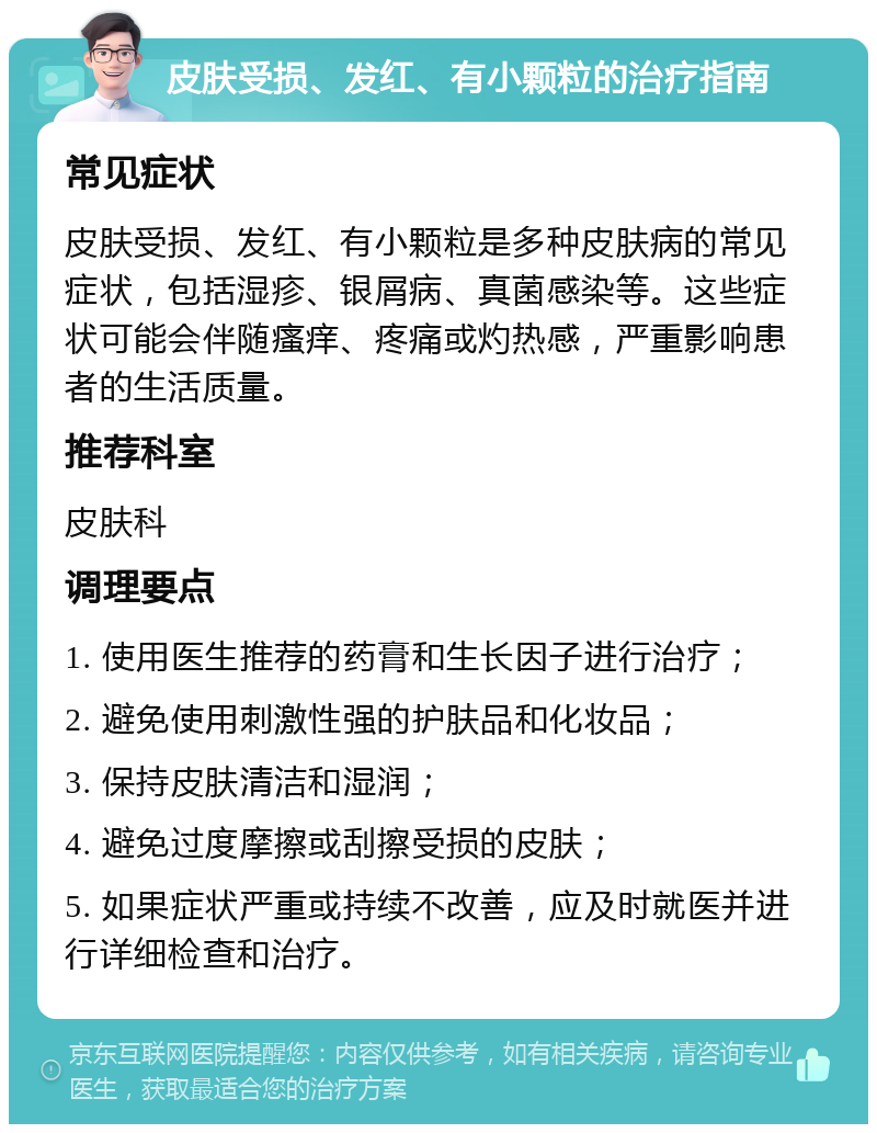 皮肤受损、发红、有小颗粒的治疗指南 常见症状 皮肤受损、发红、有小颗粒是多种皮肤病的常见症状，包括湿疹、银屑病、真菌感染等。这些症状可能会伴随瘙痒、疼痛或灼热感，严重影响患者的生活质量。 推荐科室 皮肤科 调理要点 1. 使用医生推荐的药膏和生长因子进行治疗； 2. 避免使用刺激性强的护肤品和化妆品； 3. 保持皮肤清洁和湿润； 4. 避免过度摩擦或刮擦受损的皮肤； 5. 如果症状严重或持续不改善，应及时就医并进行详细检查和治疗。