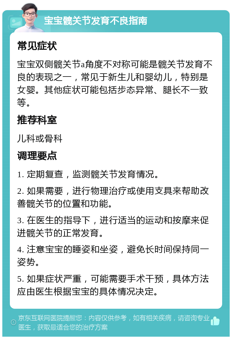 宝宝髋关节发育不良指南 常见症状 宝宝双侧髋关节a角度不对称可能是髋关节发育不良的表现之一，常见于新生儿和婴幼儿，特别是女婴。其他症状可能包括步态异常、腿长不一致等。 推荐科室 儿科或骨科 调理要点 1. 定期复查，监测髋关节发育情况。 2. 如果需要，进行物理治疗或使用支具来帮助改善髋关节的位置和功能。 3. 在医生的指导下，进行适当的运动和按摩来促进髋关节的正常发育。 4. 注意宝宝的睡姿和坐姿，避免长时间保持同一姿势。 5. 如果症状严重，可能需要手术干预，具体方法应由医生根据宝宝的具体情况决定。