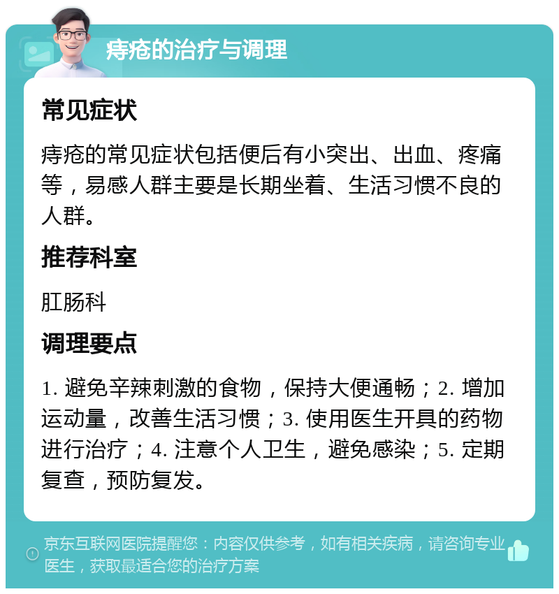 痔疮的治疗与调理 常见症状 痔疮的常见症状包括便后有小突出、出血、疼痛等，易感人群主要是长期坐着、生活习惯不良的人群。 推荐科室 肛肠科 调理要点 1. 避免辛辣刺激的食物，保持大便通畅；2. 增加运动量，改善生活习惯；3. 使用医生开具的药物进行治疗；4. 注意个人卫生，避免感染；5. 定期复查，预防复发。