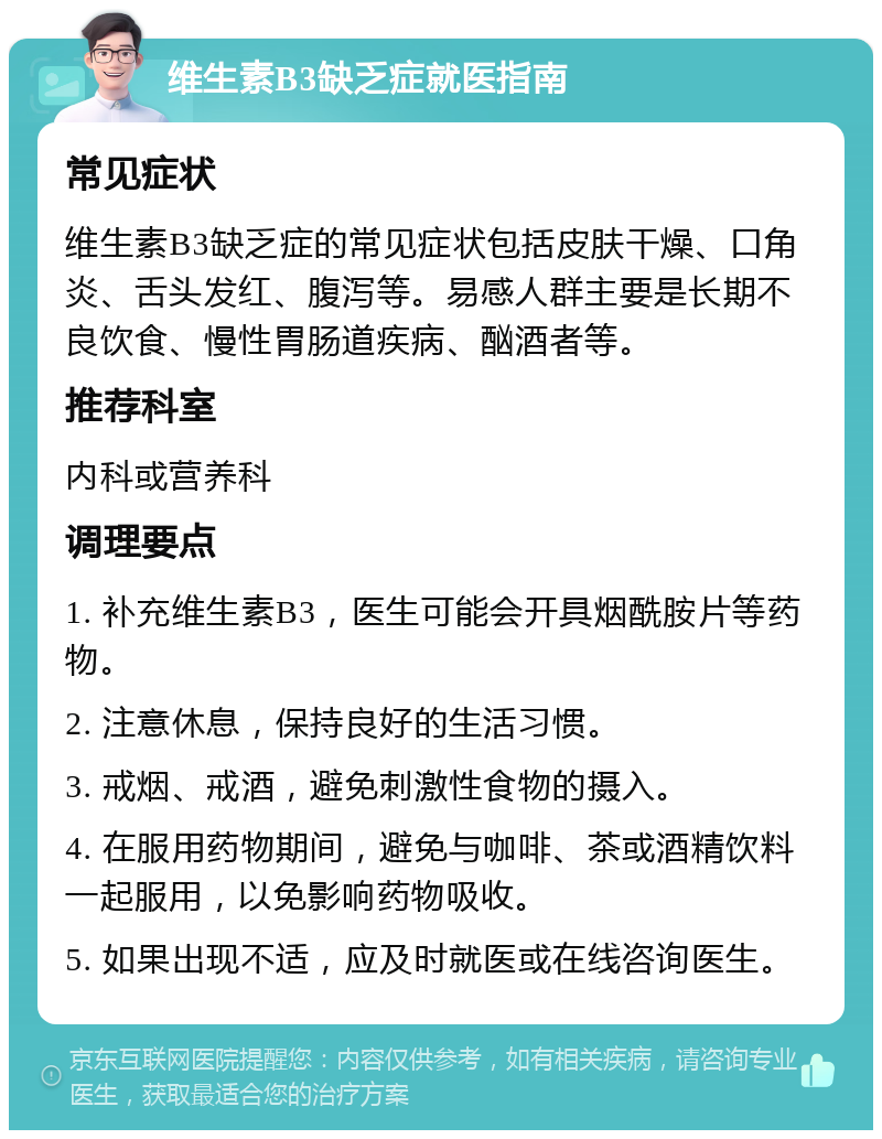 维生素B3缺乏症就医指南 常见症状 维生素B3缺乏症的常见症状包括皮肤干燥、口角炎、舌头发红、腹泻等。易感人群主要是长期不良饮食、慢性胃肠道疾病、酗酒者等。 推荐科室 内科或营养科 调理要点 1. 补充维生素B3，医生可能会开具烟酰胺片等药物。 2. 注意休息，保持良好的生活习惯。 3. 戒烟、戒酒，避免刺激性食物的摄入。 4. 在服用药物期间，避免与咖啡、茶或酒精饮料一起服用，以免影响药物吸收。 5. 如果出现不适，应及时就医或在线咨询医生。