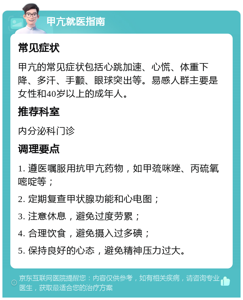 甲亢就医指南 常见症状 甲亢的常见症状包括心跳加速、心慌、体重下降、多汗、手颤、眼球突出等。易感人群主要是女性和40岁以上的成年人。 推荐科室 内分泌科门诊 调理要点 1. 遵医嘱服用抗甲亢药物，如甲巯咪唑、丙硫氧嘧啶等； 2. 定期复查甲状腺功能和心电图； 3. 注意休息，避免过度劳累； 4. 合理饮食，避免摄入过多碘； 5. 保持良好的心态，避免精神压力过大。