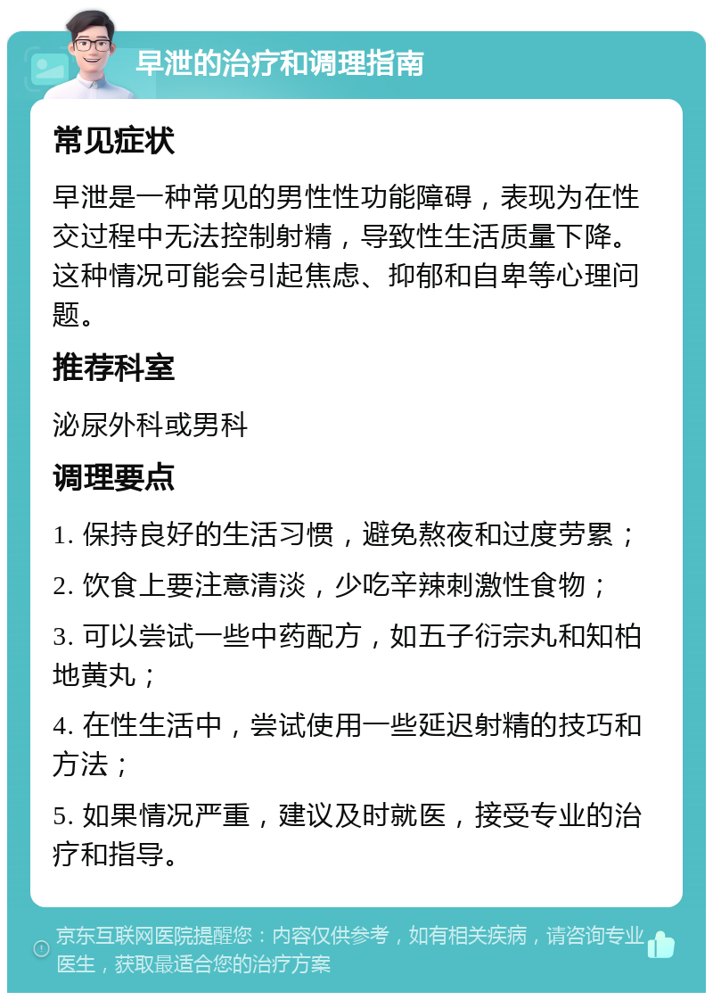 早泄的治疗和调理指南 常见症状 早泄是一种常见的男性性功能障碍，表现为在性交过程中无法控制射精，导致性生活质量下降。这种情况可能会引起焦虑、抑郁和自卑等心理问题。 推荐科室 泌尿外科或男科 调理要点 1. 保持良好的生活习惯，避免熬夜和过度劳累； 2. 饮食上要注意清淡，少吃辛辣刺激性食物； 3. 可以尝试一些中药配方，如五子衍宗丸和知柏地黄丸； 4. 在性生活中，尝试使用一些延迟射精的技巧和方法； 5. 如果情况严重，建议及时就医，接受专业的治疗和指导。