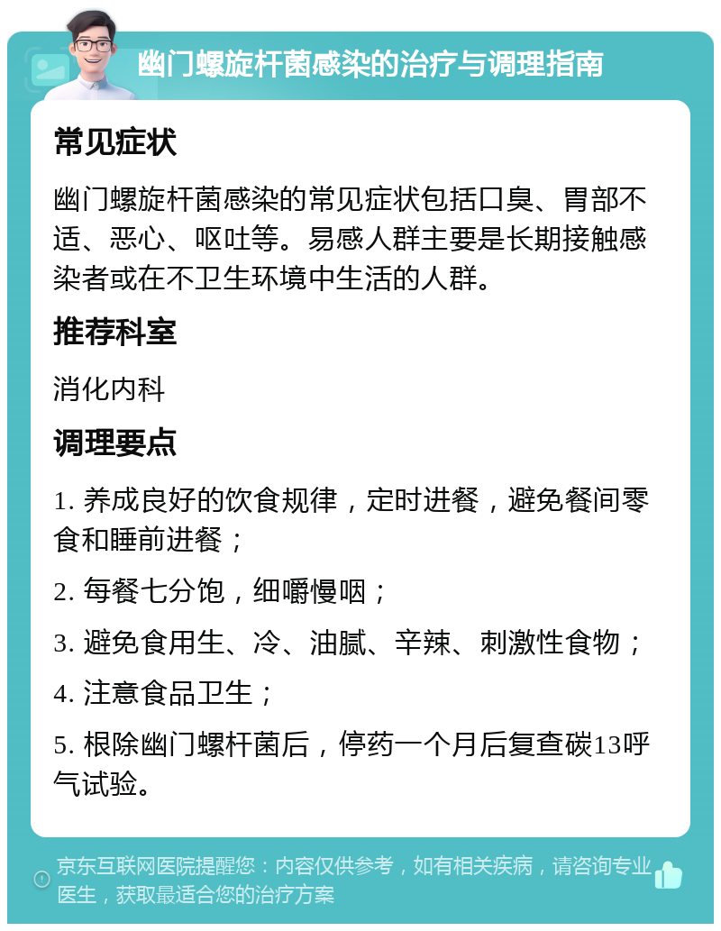 幽门螺旋杆菌感染的治疗与调理指南 常见症状 幽门螺旋杆菌感染的常见症状包括口臭、胃部不适、恶心、呕吐等。易感人群主要是长期接触感染者或在不卫生环境中生活的人群。 推荐科室 消化内科 调理要点 1. 养成良好的饮食规律，定时进餐，避免餐间零食和睡前进餐； 2. 每餐七分饱，细嚼慢咽； 3. 避免食用生、冷、油腻、辛辣、刺激性食物； 4. 注意食品卫生； 5. 根除幽门螺杆菌后，停药一个月后复查碳13呼气试验。