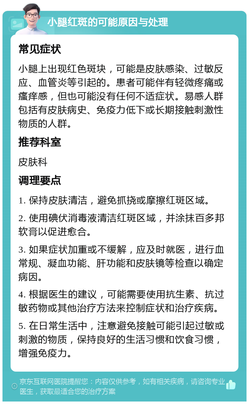 小腿红斑的可能原因与处理 常见症状 小腿上出现红色斑块，可能是皮肤感染、过敏反应、血管炎等引起的。患者可能伴有轻微疼痛或瘙痒感，但也可能没有任何不适症状。易感人群包括有皮肤病史、免疫力低下或长期接触刺激性物质的人群。 推荐科室 皮肤科 调理要点 1. 保持皮肤清洁，避免抓挠或摩擦红斑区域。 2. 使用碘伏消毒液清洁红斑区域，并涂抹百多邦软膏以促进愈合。 3. 如果症状加重或不缓解，应及时就医，进行血常规、凝血功能、肝功能和皮肤镜等检查以确定病因。 4. 根据医生的建议，可能需要使用抗生素、抗过敏药物或其他治疗方法来控制症状和治疗疾病。 5. 在日常生活中，注意避免接触可能引起过敏或刺激的物质，保持良好的生活习惯和饮食习惯，增强免疫力。