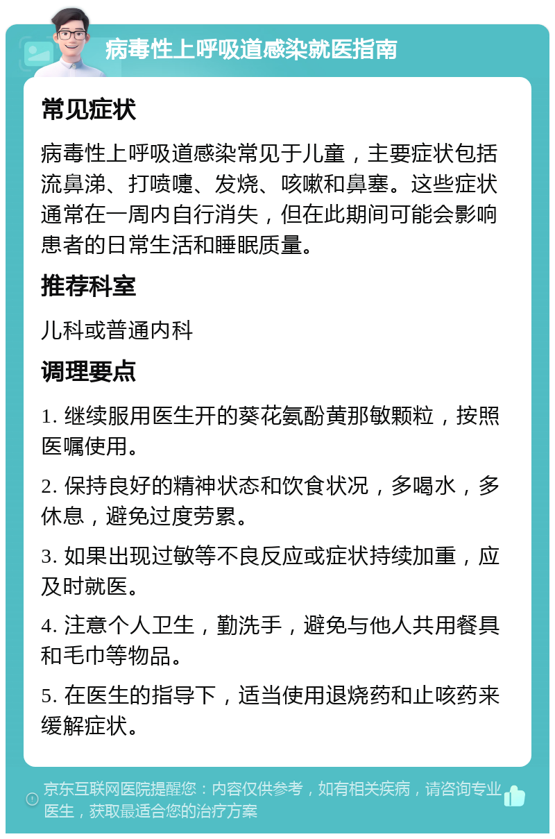 病毒性上呼吸道感染就医指南 常见症状 病毒性上呼吸道感染常见于儿童，主要症状包括流鼻涕、打喷嚏、发烧、咳嗽和鼻塞。这些症状通常在一周内自行消失，但在此期间可能会影响患者的日常生活和睡眠质量。 推荐科室 儿科或普通内科 调理要点 1. 继续服用医生开的葵花氨酚黄那敏颗粒，按照医嘱使用。 2. 保持良好的精神状态和饮食状况，多喝水，多休息，避免过度劳累。 3. 如果出现过敏等不良反应或症状持续加重，应及时就医。 4. 注意个人卫生，勤洗手，避免与他人共用餐具和毛巾等物品。 5. 在医生的指导下，适当使用退烧药和止咳药来缓解症状。