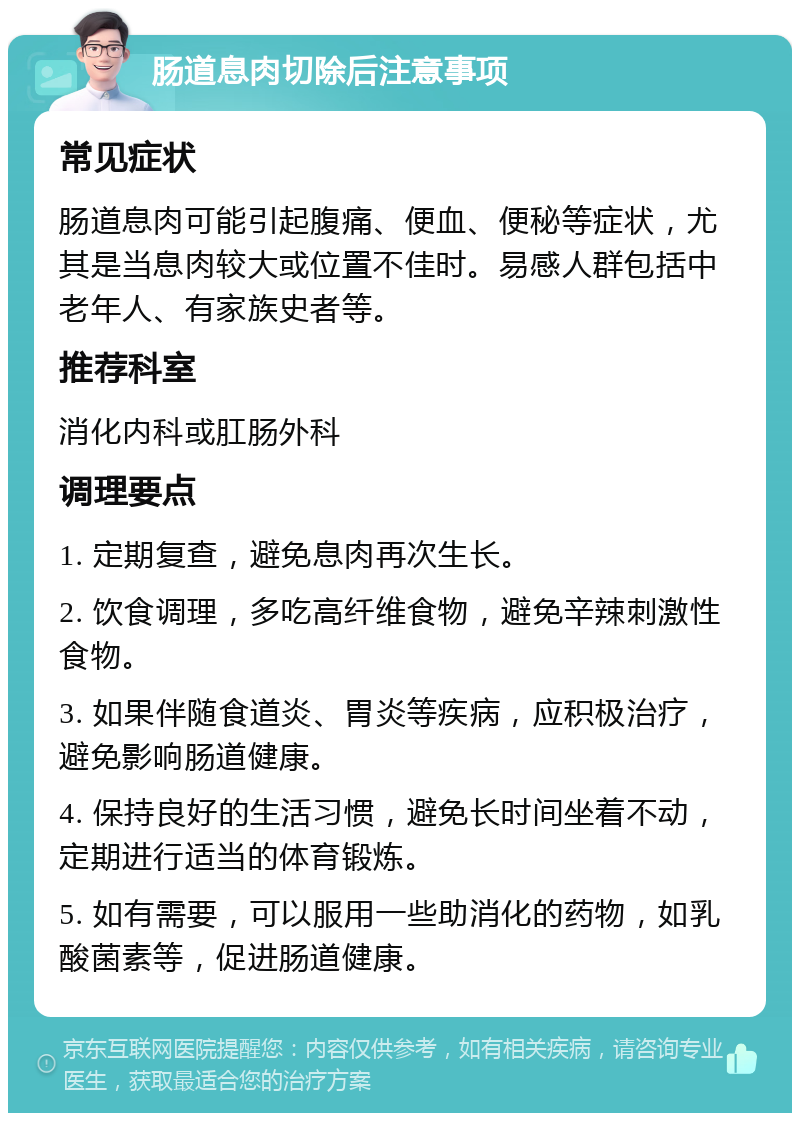 肠道息肉切除后注意事项 常见症状 肠道息肉可能引起腹痛、便血、便秘等症状，尤其是当息肉较大或位置不佳时。易感人群包括中老年人、有家族史者等。 推荐科室 消化内科或肛肠外科 调理要点 1. 定期复查，避免息肉再次生长。 2. 饮食调理，多吃高纤维食物，避免辛辣刺激性食物。 3. 如果伴随食道炎、胃炎等疾病，应积极治疗，避免影响肠道健康。 4. 保持良好的生活习惯，避免长时间坐着不动，定期进行适当的体育锻炼。 5. 如有需要，可以服用一些助消化的药物，如乳酸菌素等，促进肠道健康。