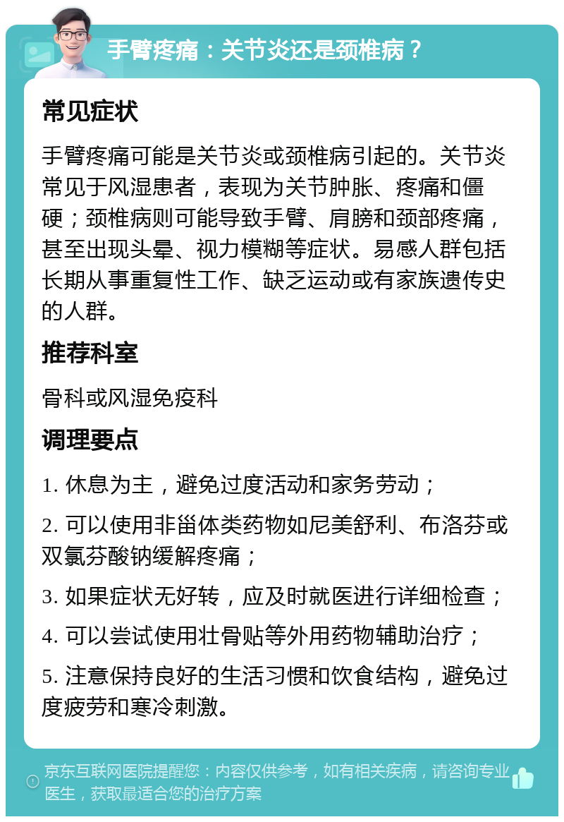 手臂疼痛：关节炎还是颈椎病？ 常见症状 手臂疼痛可能是关节炎或颈椎病引起的。关节炎常见于风湿患者，表现为关节肿胀、疼痛和僵硬；颈椎病则可能导致手臂、肩膀和颈部疼痛，甚至出现头晕、视力模糊等症状。易感人群包括长期从事重复性工作、缺乏运动或有家族遗传史的人群。 推荐科室 骨科或风湿免疫科 调理要点 1. 休息为主，避免过度活动和家务劳动； 2. 可以使用非甾体类药物如尼美舒利、布洛芬或双氯芬酸钠缓解疼痛； 3. 如果症状无好转，应及时就医进行详细检查； 4. 可以尝试使用壮骨贴等外用药物辅助治疗； 5. 注意保持良好的生活习惯和饮食结构，避免过度疲劳和寒冷刺激。