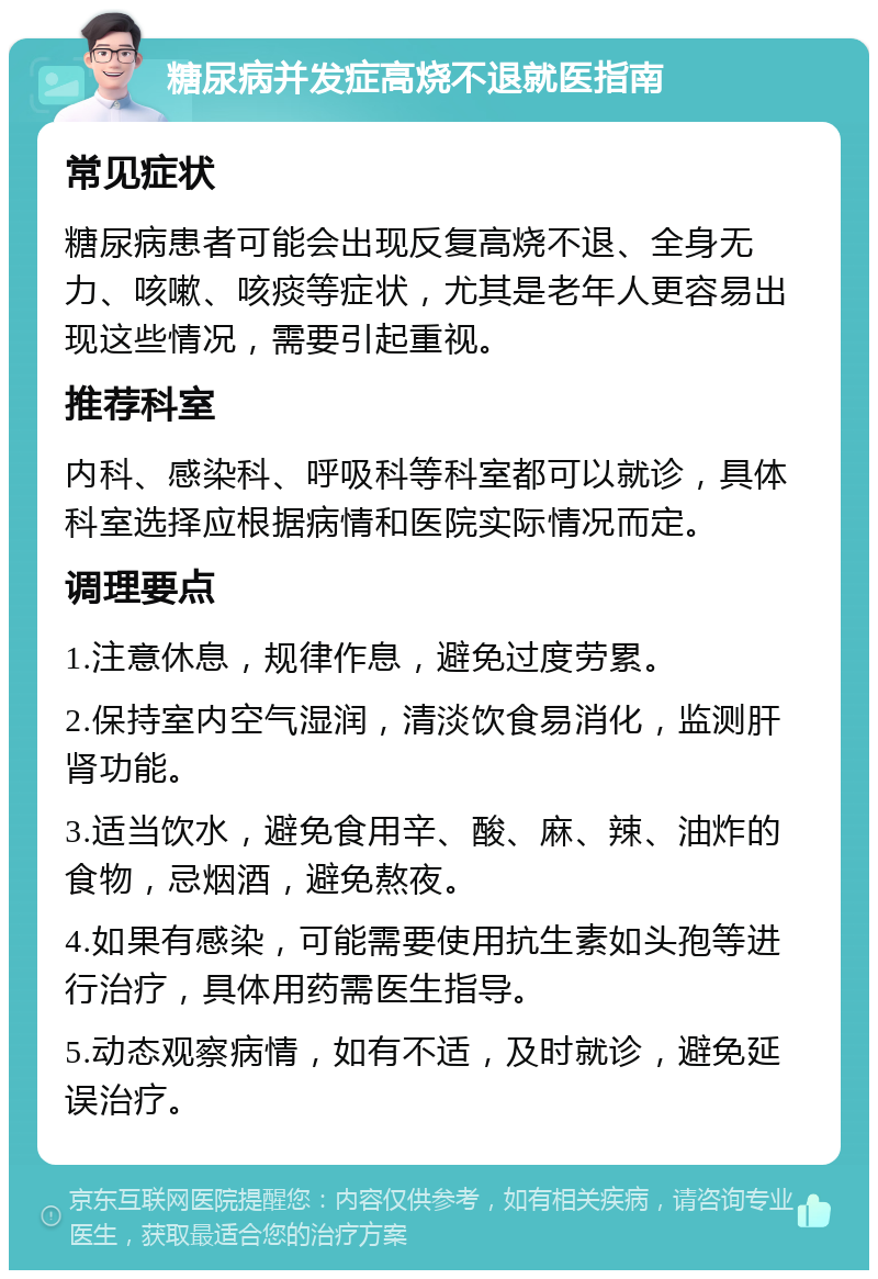 糖尿病并发症高烧不退就医指南 常见症状 糖尿病患者可能会出现反复高烧不退、全身无力、咳嗽、咳痰等症状，尤其是老年人更容易出现这些情况，需要引起重视。 推荐科室 内科、感染科、呼吸科等科室都可以就诊，具体科室选择应根据病情和医院实际情况而定。 调理要点 1.注意休息，规律作息，避免过度劳累。 2.保持室内空气湿润，清淡饮食易消化，监测肝肾功能。 3.适当饮水，避免食用辛、酸、麻、辣、油炸的食物，忌烟酒，避免熬夜。 4.如果有感染，可能需要使用抗生素如头孢等进行治疗，具体用药需医生指导。 5.动态观察病情，如有不适，及时就诊，避免延误治疗。