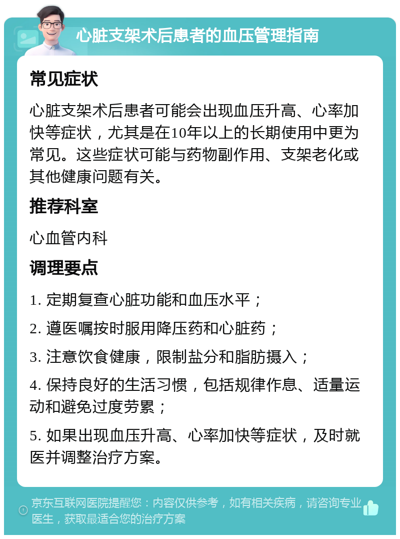 心脏支架术后患者的血压管理指南 常见症状 心脏支架术后患者可能会出现血压升高、心率加快等症状，尤其是在10年以上的长期使用中更为常见。这些症状可能与药物副作用、支架老化或其他健康问题有关。 推荐科室 心血管内科 调理要点 1. 定期复查心脏功能和血压水平； 2. 遵医嘱按时服用降压药和心脏药； 3. 注意饮食健康，限制盐分和脂肪摄入； 4. 保持良好的生活习惯，包括规律作息、适量运动和避免过度劳累； 5. 如果出现血压升高、心率加快等症状，及时就医并调整治疗方案。