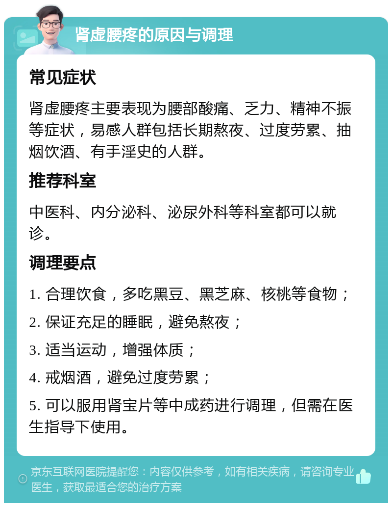 肾虚腰疼的原因与调理 常见症状 肾虚腰疼主要表现为腰部酸痛、乏力、精神不振等症状，易感人群包括长期熬夜、过度劳累、抽烟饮酒、有手淫史的人群。 推荐科室 中医科、内分泌科、泌尿外科等科室都可以就诊。 调理要点 1. 合理饮食，多吃黑豆、黑芝麻、核桃等食物； 2. 保证充足的睡眠，避免熬夜； 3. 适当运动，增强体质； 4. 戒烟酒，避免过度劳累； 5. 可以服用肾宝片等中成药进行调理，但需在医生指导下使用。