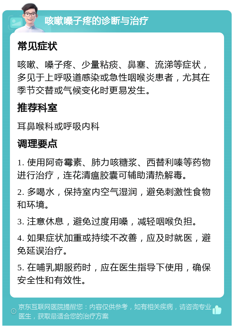 咳嗽嗓子疼的诊断与治疗 常见症状 咳嗽、嗓子疼、少量粘痰、鼻塞、流涕等症状，多见于上呼吸道感染或急性咽喉炎患者，尤其在季节交替或气候变化时更易发生。 推荐科室 耳鼻喉科或呼吸内科 调理要点 1. 使用阿奇霉素、肺力咳糖浆、西替利嗪等药物进行治疗，连花清瘟胶囊可辅助清热解毒。 2. 多喝水，保持室内空气湿润，避免刺激性食物和环境。 3. 注意休息，避免过度用嗓，减轻咽喉负担。 4. 如果症状加重或持续不改善，应及时就医，避免延误治疗。 5. 在哺乳期服药时，应在医生指导下使用，确保安全性和有效性。