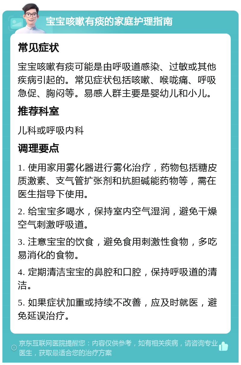 宝宝咳嗽有痰的家庭护理指南 常见症状 宝宝咳嗽有痰可能是由呼吸道感染、过敏或其他疾病引起的。常见症状包括咳嗽、喉咙痛、呼吸急促、胸闷等。易感人群主要是婴幼儿和小儿。 推荐科室 儿科或呼吸内科 调理要点 1. 使用家用雾化器进行雾化治疗，药物包括糖皮质激素、支气管扩张剂和抗胆碱能药物等，需在医生指导下使用。 2. 给宝宝多喝水，保持室内空气湿润，避免干燥空气刺激呼吸道。 3. 注意宝宝的饮食，避免食用刺激性食物，多吃易消化的食物。 4. 定期清洁宝宝的鼻腔和口腔，保持呼吸道的清洁。 5. 如果症状加重或持续不改善，应及时就医，避免延误治疗。