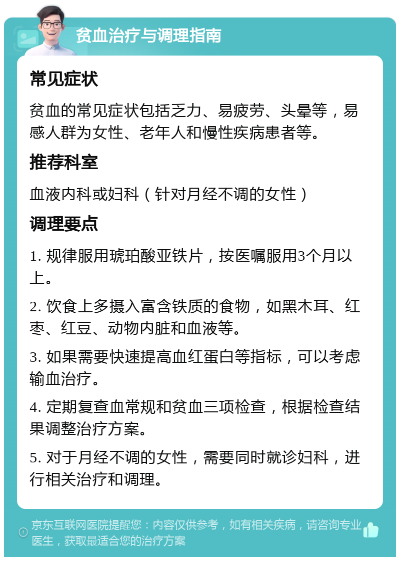 贫血治疗与调理指南 常见症状 贫血的常见症状包括乏力、易疲劳、头晕等，易感人群为女性、老年人和慢性疾病患者等。 推荐科室 血液内科或妇科（针对月经不调的女性） 调理要点 1. 规律服用琥珀酸亚铁片，按医嘱服用3个月以上。 2. 饮食上多摄入富含铁质的食物，如黑木耳、红枣、红豆、动物内脏和血液等。 3. 如果需要快速提高血红蛋白等指标，可以考虑输血治疗。 4. 定期复查血常规和贫血三项检查，根据检查结果调整治疗方案。 5. 对于月经不调的女性，需要同时就诊妇科，进行相关治疗和调理。