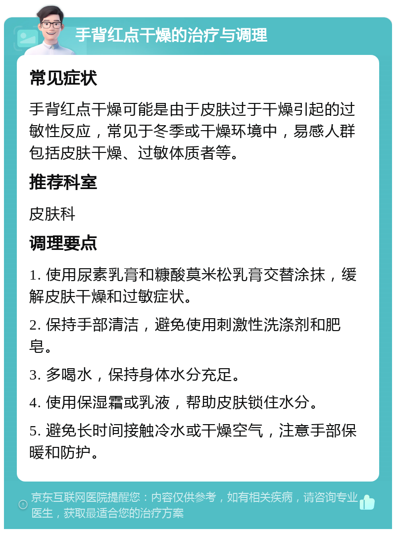 手背红点干燥的治疗与调理 常见症状 手背红点干燥可能是由于皮肤过于干燥引起的过敏性反应，常见于冬季或干燥环境中，易感人群包括皮肤干燥、过敏体质者等。 推荐科室 皮肤科 调理要点 1. 使用尿素乳膏和糠酸莫米松乳膏交替涂抹，缓解皮肤干燥和过敏症状。 2. 保持手部清洁，避免使用刺激性洗涤剂和肥皂。 3. 多喝水，保持身体水分充足。 4. 使用保湿霜或乳液，帮助皮肤锁住水分。 5. 避免长时间接触冷水或干燥空气，注意手部保暖和防护。