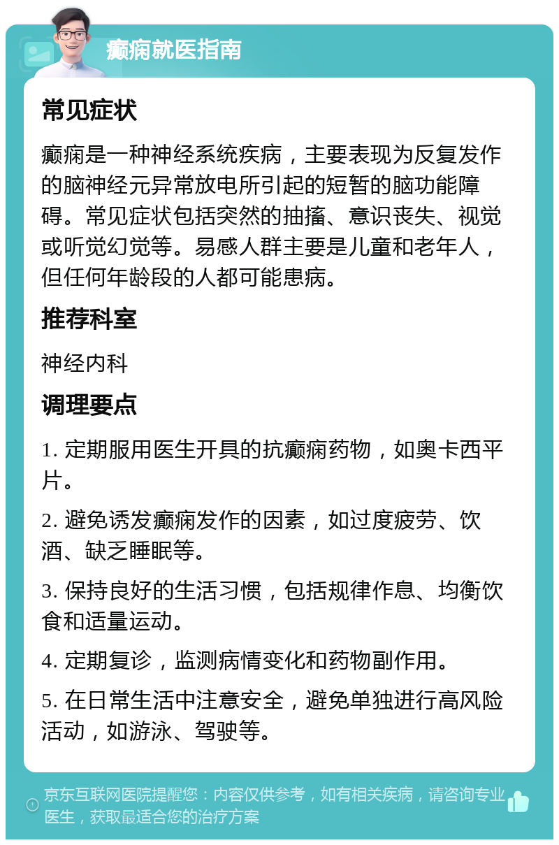 癫痫就医指南 常见症状 癫痫是一种神经系统疾病，主要表现为反复发作的脑神经元异常放电所引起的短暂的脑功能障碍。常见症状包括突然的抽搐、意识丧失、视觉或听觉幻觉等。易感人群主要是儿童和老年人，但任何年龄段的人都可能患病。 推荐科室 神经内科 调理要点 1. 定期服用医生开具的抗癫痫药物，如奥卡西平片。 2. 避免诱发癫痫发作的因素，如过度疲劳、饮酒、缺乏睡眠等。 3. 保持良好的生活习惯，包括规律作息、均衡饮食和适量运动。 4. 定期复诊，监测病情变化和药物副作用。 5. 在日常生活中注意安全，避免单独进行高风险活动，如游泳、驾驶等。