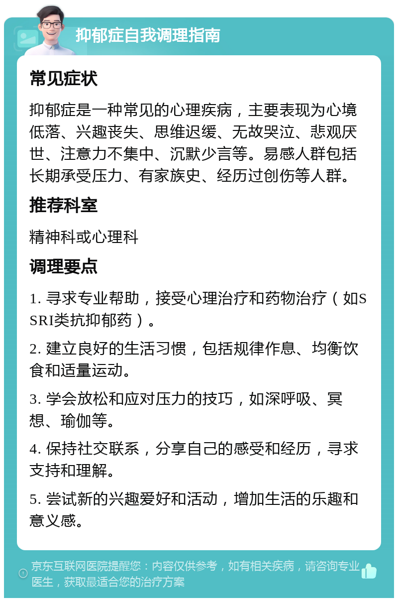 抑郁症自我调理指南 常见症状 抑郁症是一种常见的心理疾病，主要表现为心境低落、兴趣丧失、思维迟缓、无故哭泣、悲观厌世、注意力不集中、沉默少言等。易感人群包括长期承受压力、有家族史、经历过创伤等人群。 推荐科室 精神科或心理科 调理要点 1. 寻求专业帮助，接受心理治疗和药物治疗（如SSRI类抗抑郁药）。 2. 建立良好的生活习惯，包括规律作息、均衡饮食和适量运动。 3. 学会放松和应对压力的技巧，如深呼吸、冥想、瑜伽等。 4. 保持社交联系，分享自己的感受和经历，寻求支持和理解。 5. 尝试新的兴趣爱好和活动，增加生活的乐趣和意义感。