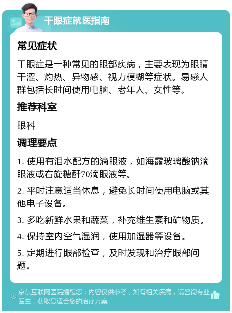 干眼症就医指南 常见症状 干眼症是一种常见的眼部疾病，主要表现为眼睛干涩、灼热、异物感、视力模糊等症状。易感人群包括长时间使用电脑、老年人、女性等。 推荐科室 眼科 调理要点 1. 使用有泪水配方的滴眼液，如海露玻璃酸钠滴眼液或右旋糖酐70滴眼液等。 2. 平时注意适当休息，避免长时间使用电脑或其他电子设备。 3. 多吃新鲜水果和蔬菜，补充维生素和矿物质。 4. 保持室内空气湿润，使用加湿器等设备。 5. 定期进行眼部检查，及时发现和治疗眼部问题。