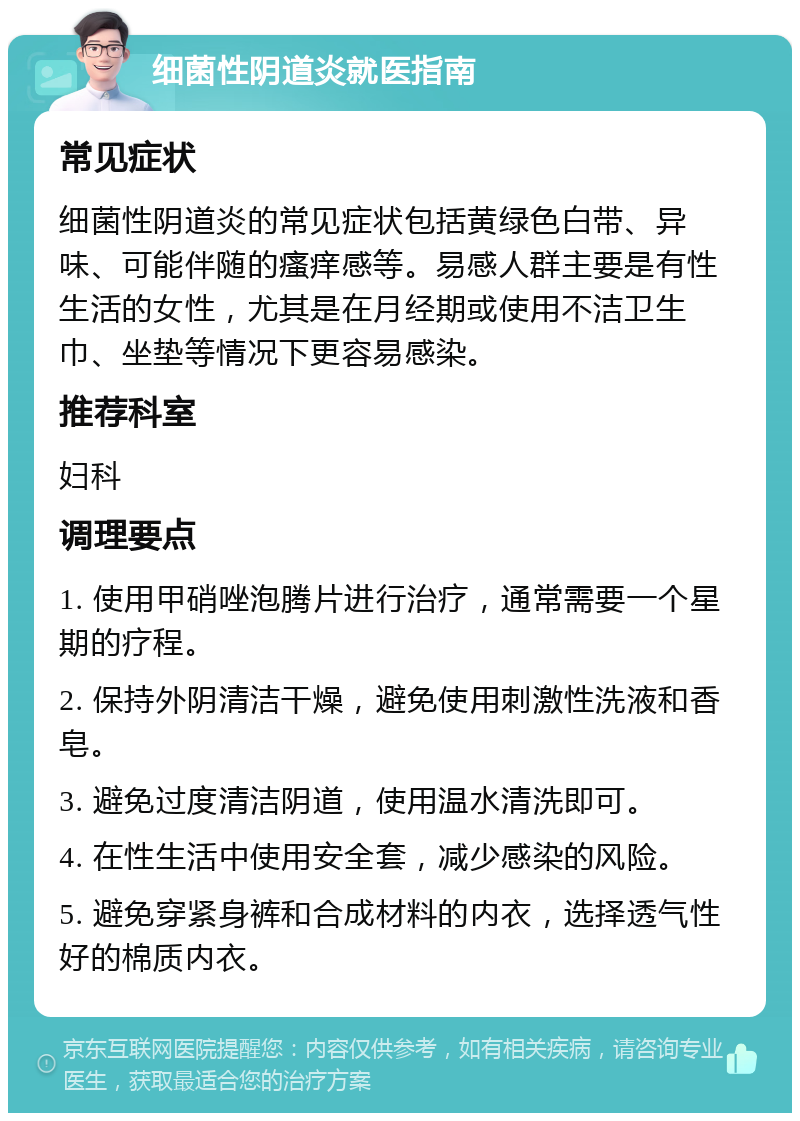 细菌性阴道炎就医指南 常见症状 细菌性阴道炎的常见症状包括黄绿色白带、异味、可能伴随的瘙痒感等。易感人群主要是有性生活的女性，尤其是在月经期或使用不洁卫生巾、坐垫等情况下更容易感染。 推荐科室 妇科 调理要点 1. 使用甲硝唑泡腾片进行治疗，通常需要一个星期的疗程。 2. 保持外阴清洁干燥，避免使用刺激性洗液和香皂。 3. 避免过度清洁阴道，使用温水清洗即可。 4. 在性生活中使用安全套，减少感染的风险。 5. 避免穿紧身裤和合成材料的内衣，选择透气性好的棉质内衣。