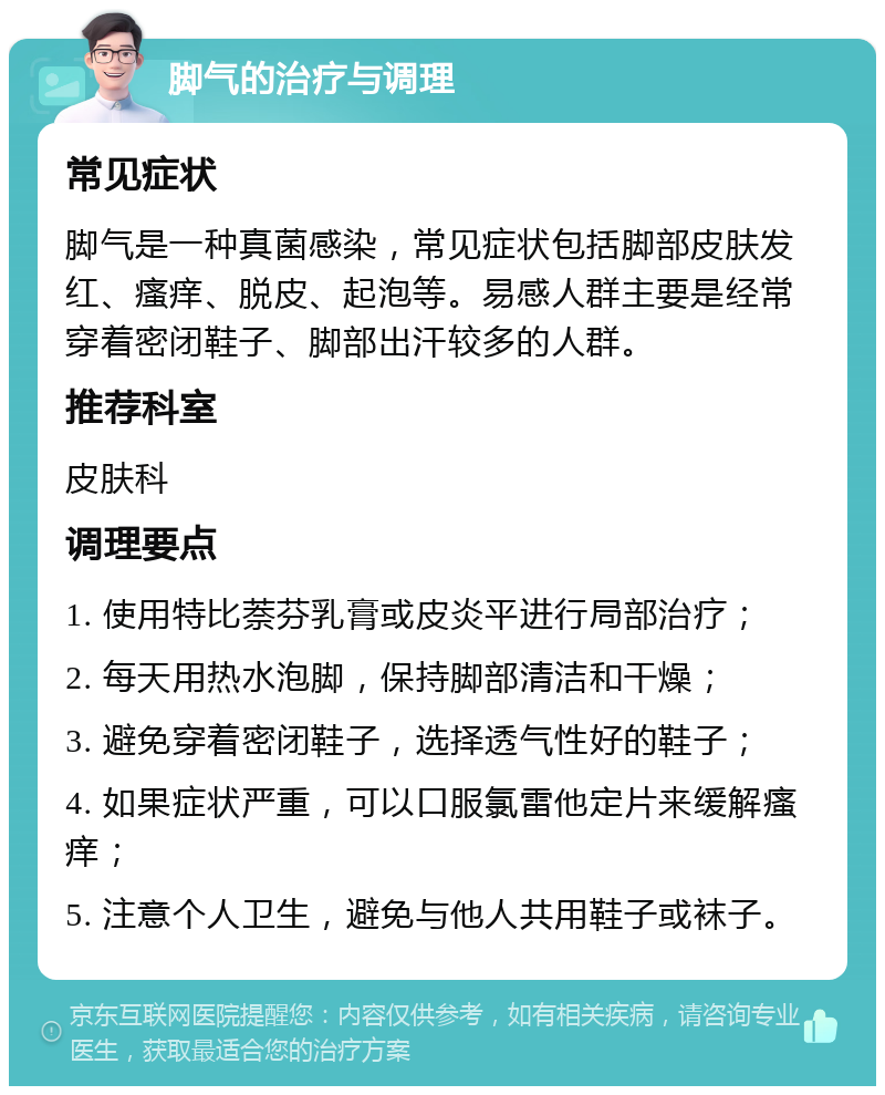 脚气的治疗与调理 常见症状 脚气是一种真菌感染，常见症状包括脚部皮肤发红、瘙痒、脱皮、起泡等。易感人群主要是经常穿着密闭鞋子、脚部出汗较多的人群。 推荐科室 皮肤科 调理要点 1. 使用特比萘芬乳膏或皮炎平进行局部治疗； 2. 每天用热水泡脚，保持脚部清洁和干燥； 3. 避免穿着密闭鞋子，选择透气性好的鞋子； 4. 如果症状严重，可以口服氯雷他定片来缓解瘙痒； 5. 注意个人卫生，避免与他人共用鞋子或袜子。