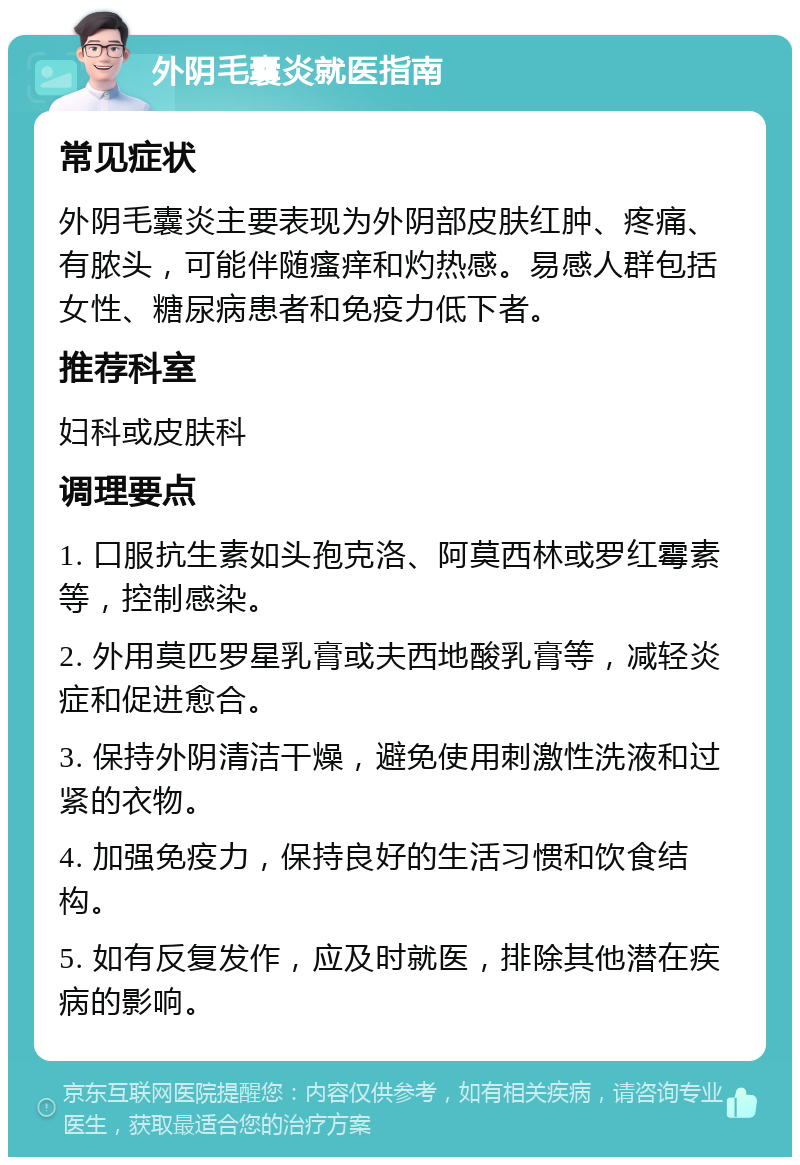 外阴毛囊炎就医指南 常见症状 外阴毛囊炎主要表现为外阴部皮肤红肿、疼痛、有脓头，可能伴随瘙痒和灼热感。易感人群包括女性、糖尿病患者和免疫力低下者。 推荐科室 妇科或皮肤科 调理要点 1. 口服抗生素如头孢克洛、阿莫西林或罗红霉素等，控制感染。 2. 外用莫匹罗星乳膏或夫西地酸乳膏等，减轻炎症和促进愈合。 3. 保持外阴清洁干燥，避免使用刺激性洗液和过紧的衣物。 4. 加强免疫力，保持良好的生活习惯和饮食结构。 5. 如有反复发作，应及时就医，排除其他潜在疾病的影响。