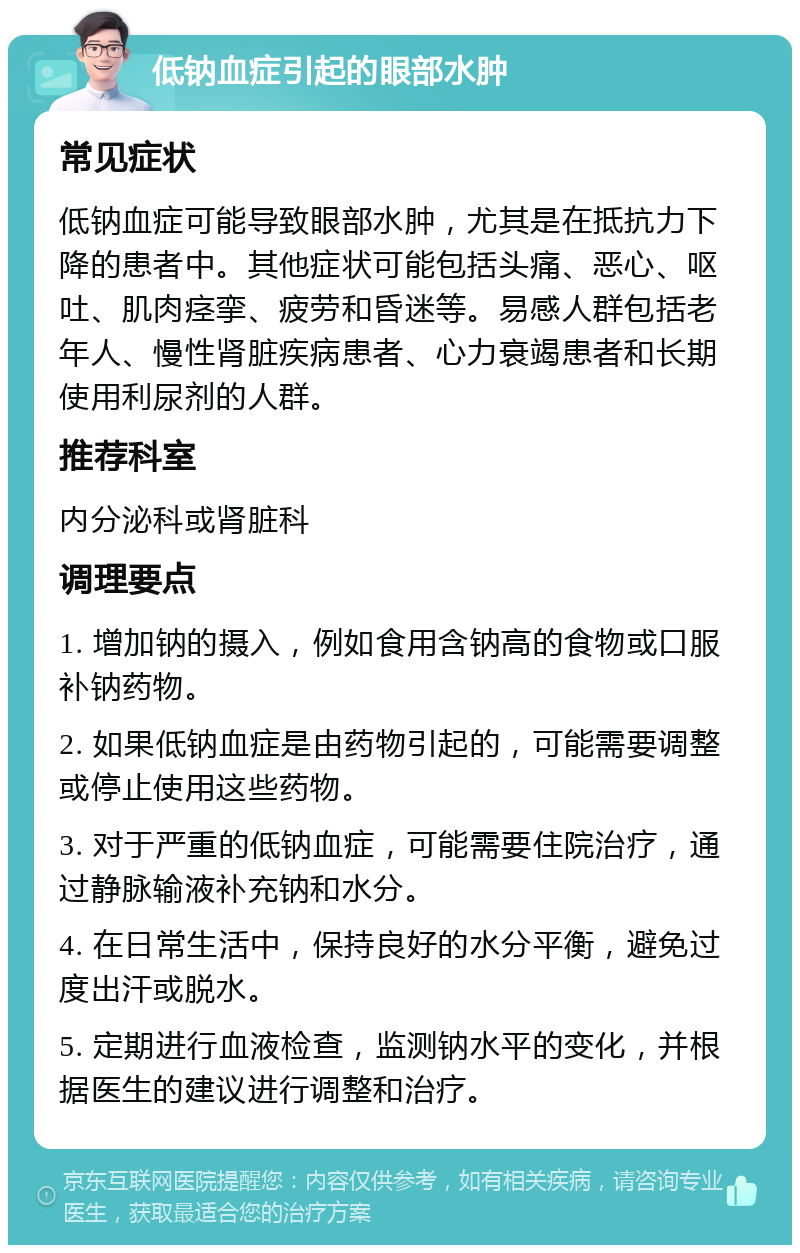 低钠血症引起的眼部水肿 常见症状 低钠血症可能导致眼部水肿，尤其是在抵抗力下降的患者中。其他症状可能包括头痛、恶心、呕吐、肌肉痉挛、疲劳和昏迷等。易感人群包括老年人、慢性肾脏疾病患者、心力衰竭患者和长期使用利尿剂的人群。 推荐科室 内分泌科或肾脏科 调理要点 1. 增加钠的摄入，例如食用含钠高的食物或口服补钠药物。 2. 如果低钠血症是由药物引起的，可能需要调整或停止使用这些药物。 3. 对于严重的低钠血症，可能需要住院治疗，通过静脉输液补充钠和水分。 4. 在日常生活中，保持良好的水分平衡，避免过度出汗或脱水。 5. 定期进行血液检查，监测钠水平的变化，并根据医生的建议进行调整和治疗。