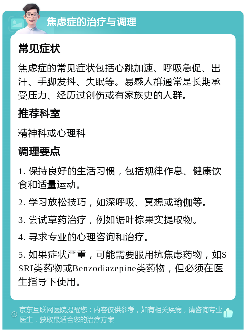 焦虑症的治疗与调理 常见症状 焦虑症的常见症状包括心跳加速、呼吸急促、出汗、手脚发抖、失眠等。易感人群通常是长期承受压力、经历过创伤或有家族史的人群。 推荐科室 精神科或心理科 调理要点 1. 保持良好的生活习惯，包括规律作息、健康饮食和适量运动。 2. 学习放松技巧，如深呼吸、冥想或瑜伽等。 3. 尝试草药治疗，例如锯叶棕果实提取物。 4. 寻求专业的心理咨询和治疗。 5. 如果症状严重，可能需要服用抗焦虑药物，如SSRI类药物或Benzodiazepine类药物，但必须在医生指导下使用。