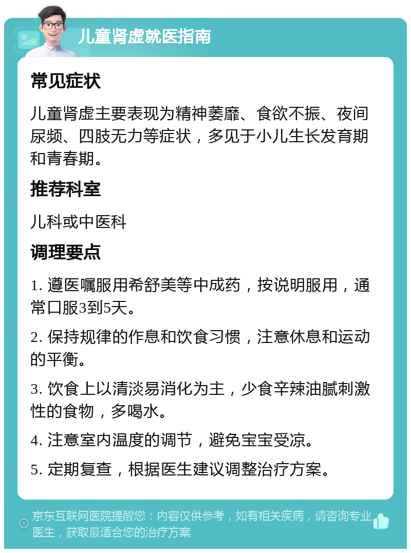 儿童肾虚就医指南 常见症状 儿童肾虚主要表现为精神萎靡、食欲不振、夜间尿频、四肢无力等症状，多见于小儿生长发育期和青春期。 推荐科室 儿科或中医科 调理要点 1. 遵医嘱服用希舒美等中成药，按说明服用，通常口服3到5天。 2. 保持规律的作息和饮食习惯，注意休息和运动的平衡。 3. 饮食上以清淡易消化为主，少食辛辣油腻刺激性的食物，多喝水。 4. 注意室内温度的调节，避免宝宝受凉。 5. 定期复查，根据医生建议调整治疗方案。