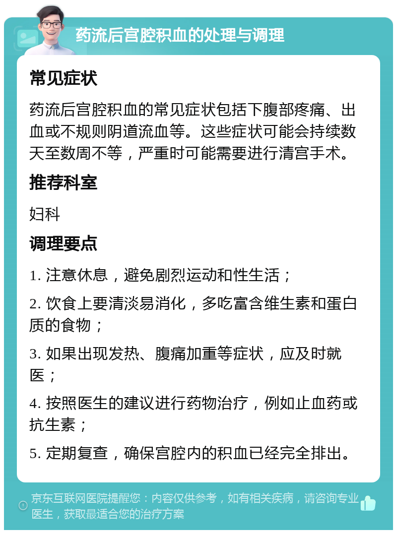 药流后宫腔积血的处理与调理 常见症状 药流后宫腔积血的常见症状包括下腹部疼痛、出血或不规则阴道流血等。这些症状可能会持续数天至数周不等，严重时可能需要进行清宫手术。 推荐科室 妇科 调理要点 1. 注意休息，避免剧烈运动和性生活； 2. 饮食上要清淡易消化，多吃富含维生素和蛋白质的食物； 3. 如果出现发热、腹痛加重等症状，应及时就医； 4. 按照医生的建议进行药物治疗，例如止血药或抗生素； 5. 定期复查，确保宫腔内的积血已经完全排出。