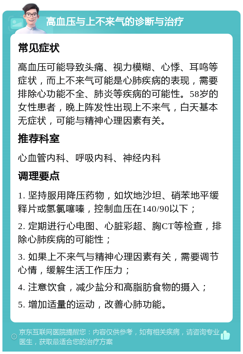 高血压与上不来气的诊断与治疗 常见症状 高血压可能导致头痛、视力模糊、心悸、耳鸣等症状，而上不来气可能是心肺疾病的表现，需要排除心功能不全、肺炎等疾病的可能性。58岁的女性患者，晚上阵发性出现上不来气，白天基本无症状，可能与精神心理因素有关。 推荐科室 心血管内科、呼吸内科、神经内科 调理要点 1. 坚持服用降压药物，如坎地沙坦、硝苯地平缓释片或氢氯噻嗪，控制血压在140/90以下； 2. 定期进行心电图、心脏彩超、胸CT等检查，排除心肺疾病的可能性； 3. 如果上不来气与精神心理因素有关，需要调节心情，缓解生活工作压力； 4. 注意饮食，减少盐分和高脂肪食物的摄入； 5. 增加适量的运动，改善心肺功能。